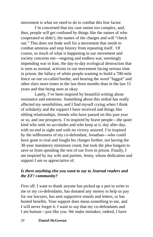 movement is what we need to do to combat this fear factor.  T’m concerned that my case seems too complex, and, thus, people will get confused by things like the names of who cooperated or didn’t, the names of the charges and will “check out.” This does not bode well for a movement that needs to ‘combat amnesia and stop history from repeating itself. Of course, so much of what is happening in our movement and society concerns me—ongoing and endless war, seemingly impending war in Iran, the day-to-day ecological destruction that seen as normal, activists in our movement facing serious time in prison, the fallacy of white people wanting to build a 700-mile fence on our so-called border, and hearing the word “faggot” and other slurs more times in the last three months than in the last 15 years and that being seen as okay.  Lately, I’ve been inspired by beautiful writing about resistance and emotions. Something about this ordeal has really affected my sensibilities, and I find myself crying when I think of solidarity and the support I have received and things like sibling relationships, friends who have passed on this past year or so, and our prospects. I’m inspired by brave people—the quiet kind who seek no accolades and who keep at it, day after day, ‘with no end in sight and with no victory assured. I’m inspired by the selflessness of my co-defendant, Jonathan—svho could have gone to trial and fought his charges further, not having the 30-year mandatory minimum count, but took the plea bargain to save us from spending the rest of our lives in prison. Finally, I am inspired by my wife and partner, Jenny, whose dedication and support I am so appreciative of.  Is there anything else you want to say to Journal readers and the EF! community?  First off, I want to thank anyone has picked up a pen to write to me or my co-defendants, has donated any money to help us pay for our lawyers, has sent supportive emails and letters, or has hosted benefits. Your support does mean something to me, and Twill never forget it. T want to say that my co-defendants and Tare human—just like you. We make mistakes; indeed, I have  2 Daniel McGowan 